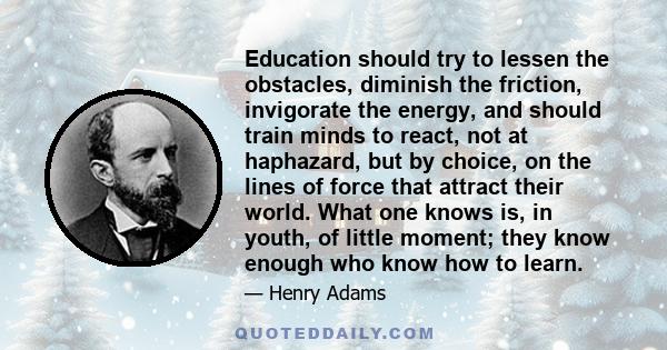 Education should try to lessen the obstacles, diminish the friction, invigorate the energy, and should train minds to react, not at haphazard, but by choice, on the lines of force that attract their world. What one