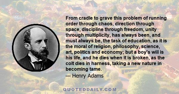 From cradle to grave this problem of running order through chaos, direction through space, discipline through freedom, unity through multiplicity, has always been, and must always be, the task of education, as it is the