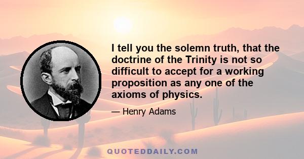 I tell you the solemn truth, that the doctrine of the Trinity is not so difficult to accept for a working proposition as any one of the axioms of physics.