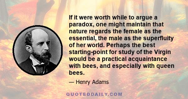 If it were worth while to argue a paradox, one might maintain that nature regards the female as the essential, the male as the superfluity of her world. Perhaps the best starting-point for study of the Virgin would be a