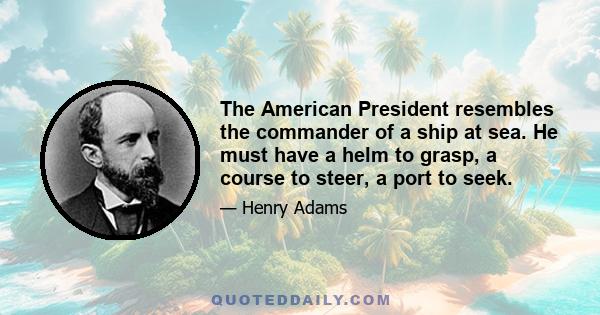 The American President resembles the commander of a ship at sea. He must have a helm to grasp, a course to steer, a port to seek.