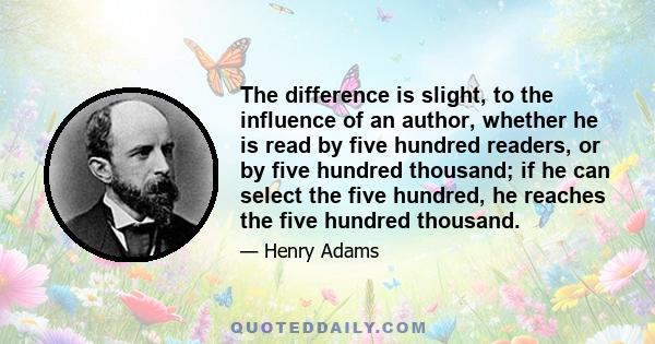 The difference is slight, to the influence of an author, whether he is read by five hundred readers, or by five hundred thousand; if he can select the five hundred, he reaches the five hundred thousand.