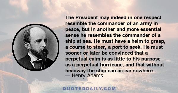 The President may indeed in one respect resemble the commander of an army in peace, but in another and more essential sense he resembles the commander of a ship at sea. He must have a helm to grasp, a course to steer, a