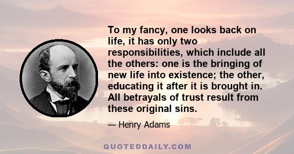 To my fancy, one looks back on life, it has only two responsibilities, which include all the others: one is the bringing of new life into existence; the other, educating it after it is brought in. All betrayals of trust