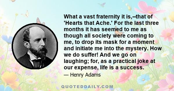 What a vast fraternity it is,--that of 'Hearts that Ache.' For the last three months it has seemed to me as though all society were coming to me, to drop its mask for a moment and initiate me into the mystery. How we do