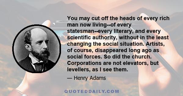 You may cut off the heads of every rich man now living--of every statesman--every literary, and every scientific authority, without in the least changing the social situation. Artists, of course, disappeared long ago as