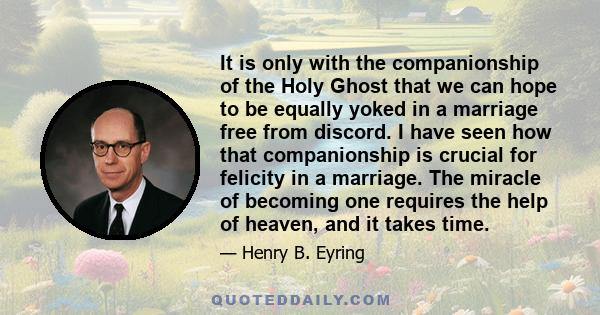 It is only with the companionship of the Holy Ghost that we can hope to be equally yoked in a marriage free from discord. I have seen how that companionship is crucial for felicity in a marriage. The miracle of becoming