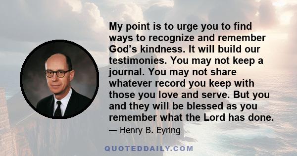 My point is to urge you to find ways to recognize and remember God’s kindness. It will build our testimonies. You may not keep a journal. You may not share whatever record you keep with those you love and serve. But you