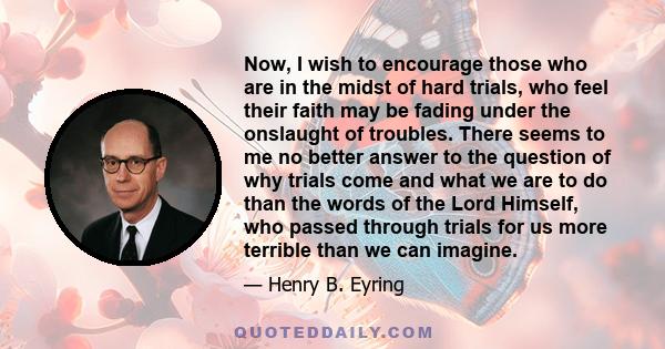 Now, I wish to encourage those who are in the midst of hard trials, who feel their faith may be fading under the onslaught of troubles. There seems to me no better answer to the question of why trials come and what we