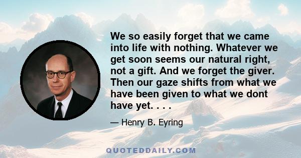 We so easily forget that we came into life with nothing. Whatever we get soon seems our natural right, not a gift. And we forget the giver. Then our gaze shifts from what we have been given to what we dont have yet. . .