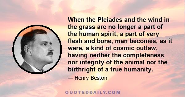 When the Pleiades and the wind in the grass are no longer a part of the human spirit, a part of very flesh and bone, man becomes, as it were, a kind of cosmic outlaw, having neither the completeness nor integrity of the
