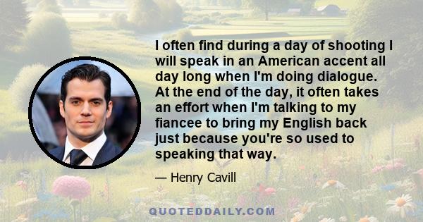 I often find during a day of shooting I will speak in an American accent all day long when I'm doing dialogue. At the end of the day, it often takes an effort when I'm talking to my fiancee to bring my English back just