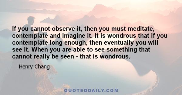 If you cannot observe it, then you must meditate, contemplate and imagine it. It is wondrous that if you contemplate long enough, then eventually you will see it. When you are able to see something that cannot really be
