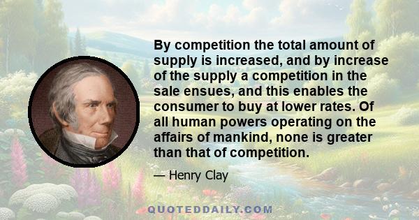 By competition the total amount of supply is increased, and by increase of the supply a competition in the sale ensues, and this enables the consumer to buy at lower rates. Of all human powers operating on the affairs