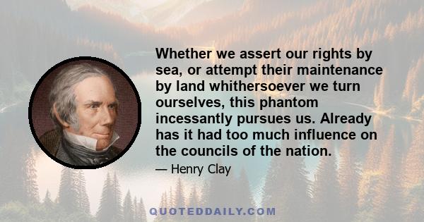 Whether we assert our rights by sea, or attempt their maintenance by land whithersoever we turn ourselves, this phantom incessantly pursues us. Already has it had too much influence on the councils of the nation.