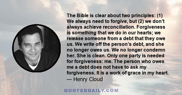 The Bible is clear about two principles: (1) We always need to forgive, but (2) we don’t always achieve reconciliation. Forgiveness is something that we do in our hearts; we release someone from a debt that they owe us.