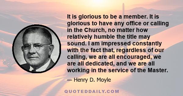 It is glorious to be a member. It is glorious to have any office or calling in the Church, no matter how relatively humble the title may sound. I am impressed constantly with the fact that, regardless of our calling, we