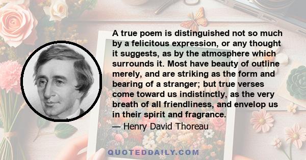 A true poem is distinguished not so much by a felicitous expression, or any thought it suggests, as by the atmosphere which surrounds it. Most have beauty of outline merely, and are striking as the form and bearing of a