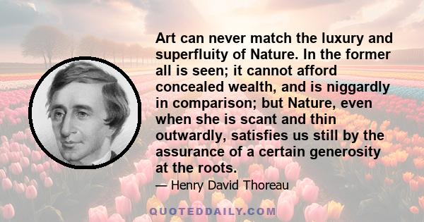 Art can never match the luxury and superfluity of Nature. In the former all is seen; it cannot afford concealed wealth, and is niggardly in comparison; but Nature, even when she is scant and thin outwardly, satisfies us