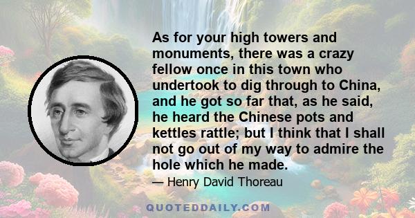 As for your high towers and monuments, there was a crazy fellow once in this town who undertook to dig through to China, and he got so far that, as he said, he heard the Chinese pots and kettles rattle; but I think that