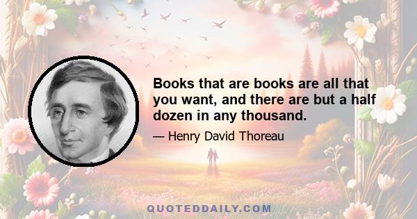 Books that are books are all that you want, and there are but a half dozen in any thousand.