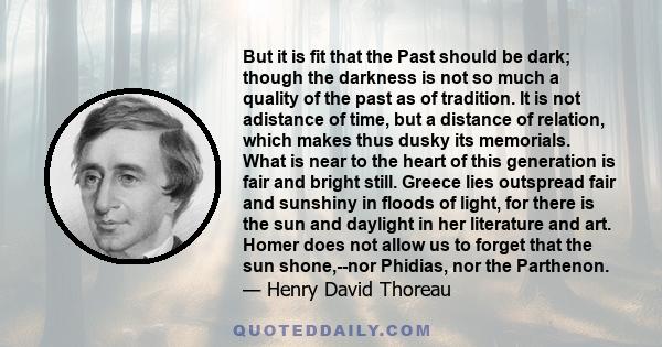 But it is fit that the Past should be dark; though the darkness is not so much a quality of the past as of tradition. It is not adistance of time, but a distance of relation, which makes thus dusky its memorials. What