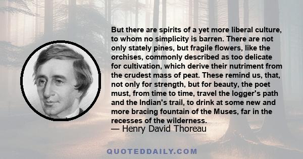 But there are spirits of a yet more liberal culture, to whom no simplicity is barren. There are not only stately pines, but fragile flowers, like the orchises, commonly described as too delicate for cultivation, which