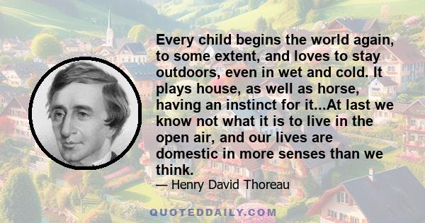 Every child begins the world again, to some extent, and loves to stay outdoors, even in wet and cold. It plays house, as well as horse, having an instinct for it...At last we know not what it is to live in the open air,