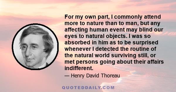 For my own part, I commonly attend more to nature than to man, but any affecting human event may blind our eyes to natural objects. I was so absorbed in him as to be surprised whenever I detected the routine of the