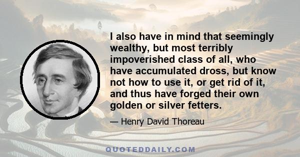 I also have in mind that seemingly wealthy, but most terribly impoverished class of all, who have accumulated dross, but know not how to use it, or get rid of it, and thus have forged their own golden or silver fetters.