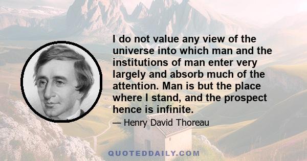 I do not value any view of the universe into which man and the institutions of man enter very largely and absorb much of the attention. Man is but the place where I stand, and the prospect hence is infinite.