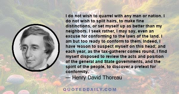 I do not wish to quarrel with any man or nation. I do not wish to split hairs, to make fine distinctions, or set myself up as better than my neighbors. I seek rather, I may say, even an excuse for conforming to the laws