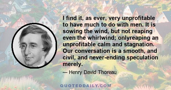 I find it, as ever, very unprofitable to have much to do with men. It is sowing the wind, but not reaping even the whirlwind; onlyreaping an unprofitable calm and stagnation. Our conversation is a smooth, and civil, and