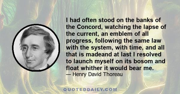 I had often stood on the banks of the Concord, watching the lapse of the current, an emblem of all progress, following the same law with the system, with time, and all that is madeand at last I resolved to launch myself
