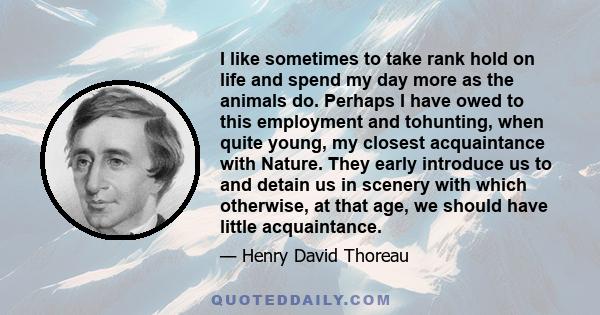 I like sometimes to take rank hold on life and spend my day more as the animals do. Perhaps I have owed to this employment and tohunting, when quite young, my closest acquaintance with Nature. They early introduce us to