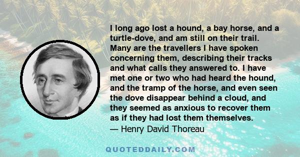 I long ago lost a hound, a bay horse, and a turtle-dove, and am still on their trail. Many are the travellers I have spoken concerning them, describing their tracks and what calls they answered to. I have met one or two