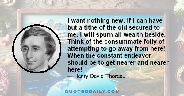 I want nothing new, if I can have but a tithe of the old secured to me. I will spurn all wealth beside. Think of the consummate folly of attempting to go away from here! When the constant endeavor should be to get