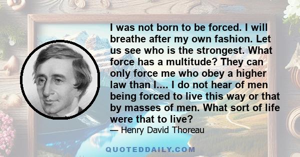 I was not born to be forced. I will breathe after my own fashion. Let us see who is the strongest. What force has a multitude? They can only force me who obey a higher law than I.... I do not hear of men being forced to
