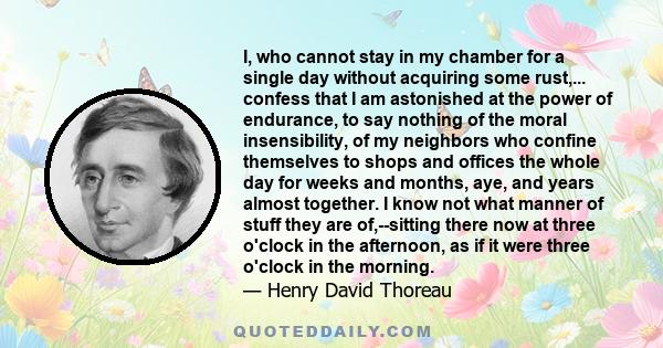 I, who cannot stay in my chamber for a single day without acquiring some rust,... confess that I am astonished at the power of endurance, to say nothing of the moral insensibility, of my neighbors who confine themselves