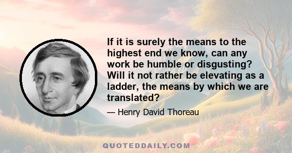 If it is surely the means to the highest end we know, can any work be humble or disgusting? Will it not rather be elevating as a ladder, the means by which we are translated?