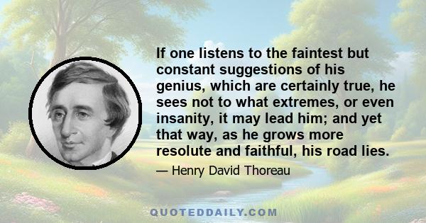 If one listens to the faintest but constant suggestions of his genius, which are certainly true, he sees not to what extremes, or even insanity, it may lead him; and yet that way, as he grows more resolute and faithful,