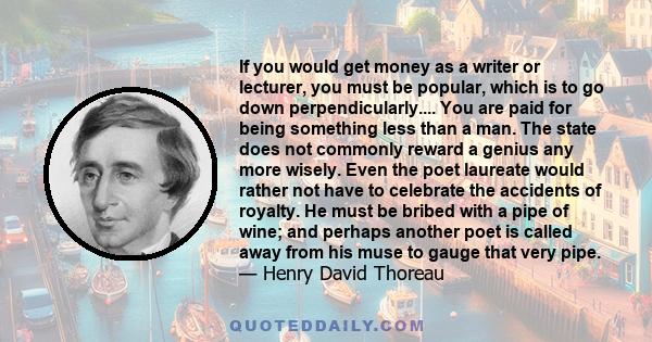 If you would get money as a writer or lecturer, you must be popular, which is to go down perpendicularly.... You are paid for being something less than a man. The state does not commonly reward a genius any more wisely.