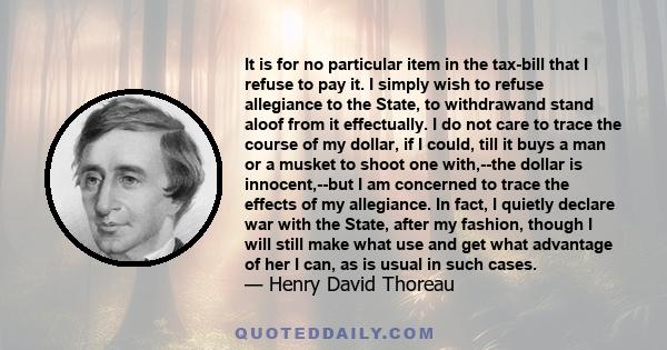 It is for no particular item in the tax-bill that I refuse to pay it. I simply wish to refuse allegiance to the State, to withdrawand stand aloof from it effectually. I do not care to trace the course of my dollar, if I