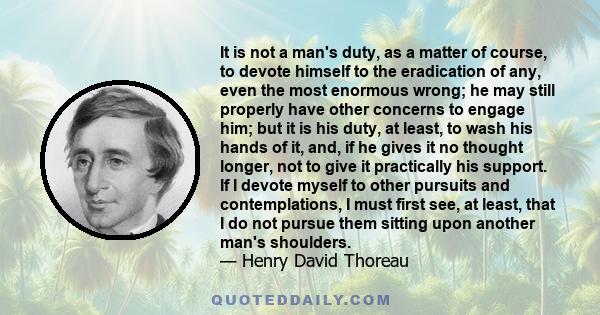 It is not a man's duty, as a matter of course, to devote himself to the eradication of any, even the most enormous wrong; he may still properly have other concerns to engage him; but it is his duty, at least, to wash