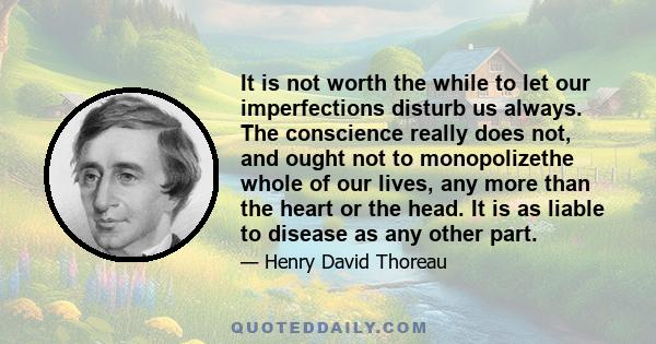 It is not worth the while to let our imperfections disturb us always. The conscience really does not, and ought not to monopolizethe whole of our lives, any more than the heart or the head. It is as liable to disease as