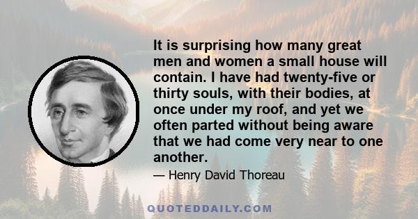 It is surprising how many great men and women a small house will contain. I have had twenty-five or thirty souls, with their bodies, at once under my roof, and yet we often parted without being aware that we had come