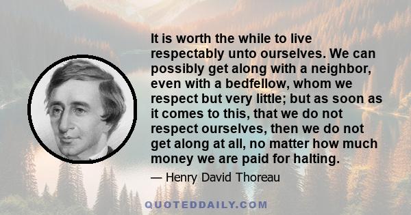 It is worth the while to live respectably unto ourselves. We can possibly get along with a neighbor, even with a bedfellow, whom we respect but very little; but as soon as it comes to this, that we do not respect