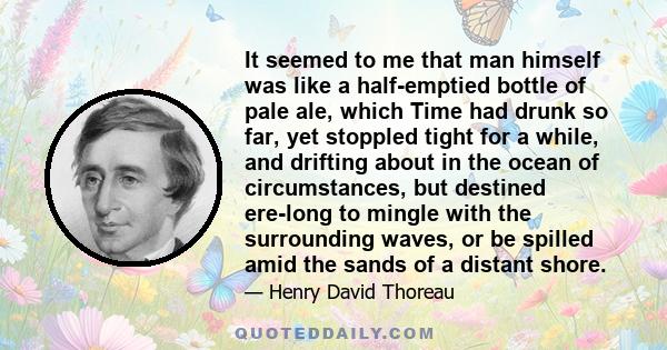 It seemed to me that man himself was like a half-emptied bottle of pale ale, which Time had drunk so far, yet stoppled tight for a while, and drifting about in the ocean of circumstances, but destined ere-long to mingle