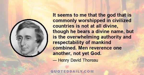 It seems to me that the god that is commonly worshipped in civilized countries is not at all divine, though he bears a divine name, but is the overwhelming authority and respectability of mankind combined. Men reverence