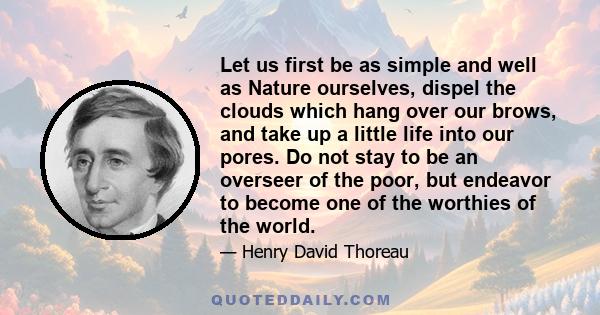 Let us first be as simple and well as Nature ourselves, dispel the clouds which hang over our brows, and take up a little life into our pores. Do not stay to be an overseer of the poor, but endeavor to become one of the